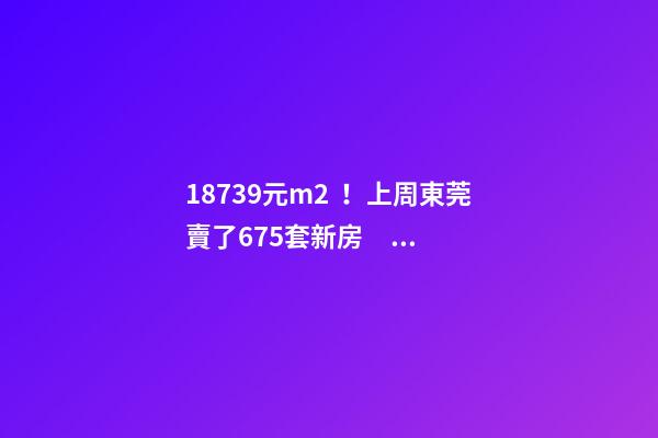 18739元/m2！上周東莞賣了675套新房，這個(gè)鎮(zhèn)房價(jià)突破3萬/m2！